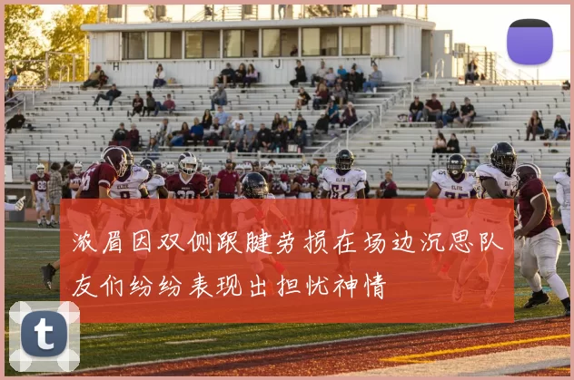 浓眉因双侧跟腱劳损在场边沉思队友们纷纷表现出担忧神情