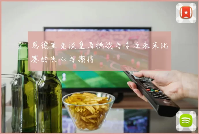 恩德里克谈皇马挑战与专注未来比赛的决心与期待