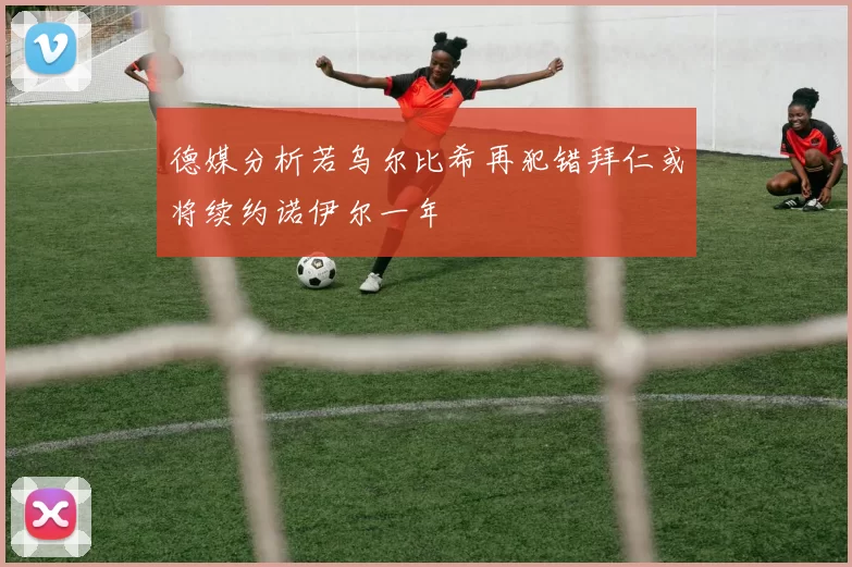 德媒分析若乌尔比希再犯错拜仁或将续约诺伊尔一年