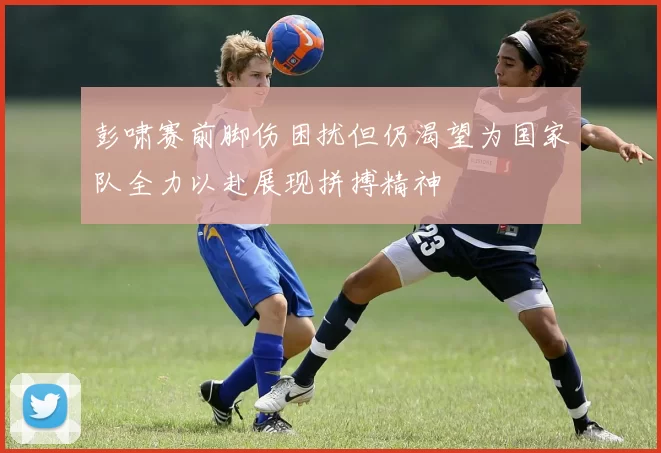 彭啸赛前脚伤困扰但仍渴望为国家队全力以赴展现拼搏精神