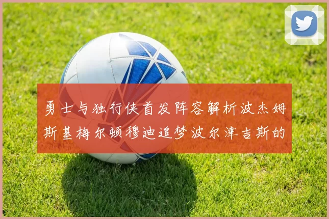 勇士与独行侠首发阵容解析波杰姆斯基梅尔顿穆迪追梦波尔津吉斯的对决亮点