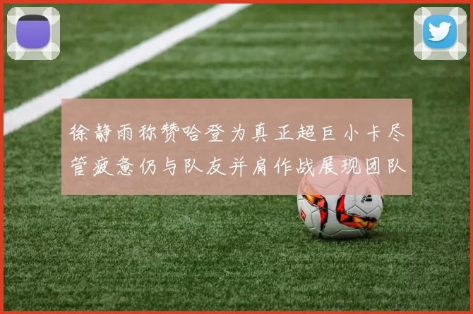 徐静雨称赞哈登为真正超巨小卡尽管疲惫仍与队友并肩作战展现团队精神