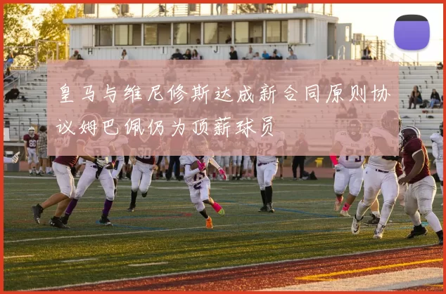 皇马与维尼修斯达成新合同原则协议姆巴佩仍为顶薪球员