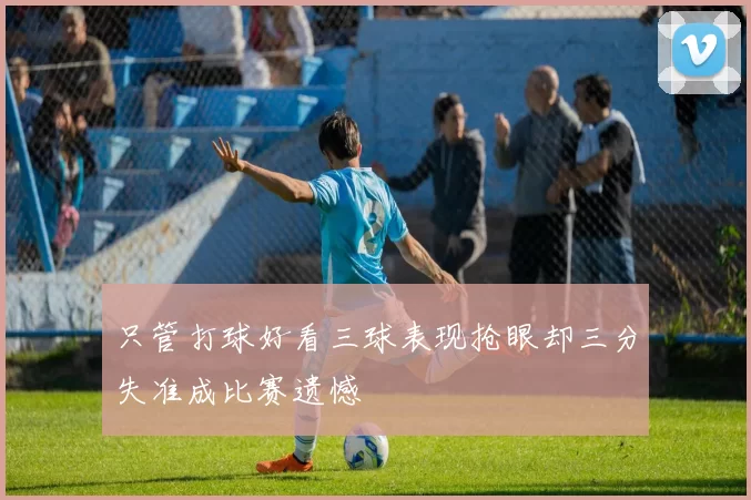 只管打球好看三球表现抢眼却三分失准成比赛遗憾
