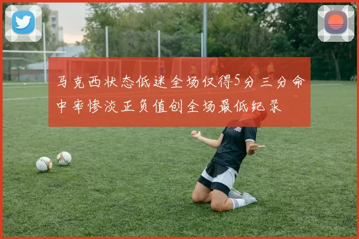 马克西状态低迷全场仅得5分三分命中率惨淡正负值创全场最低纪录
