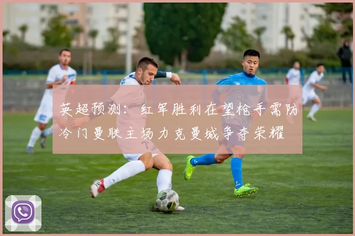 英超预测：红军胜利在望枪手需防冷门曼联主场力克曼城争夺荣耀