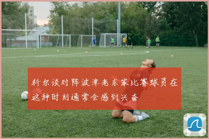 科尔谈对阵波津老东家比赛球员在这种时刻通常会感到兴奋