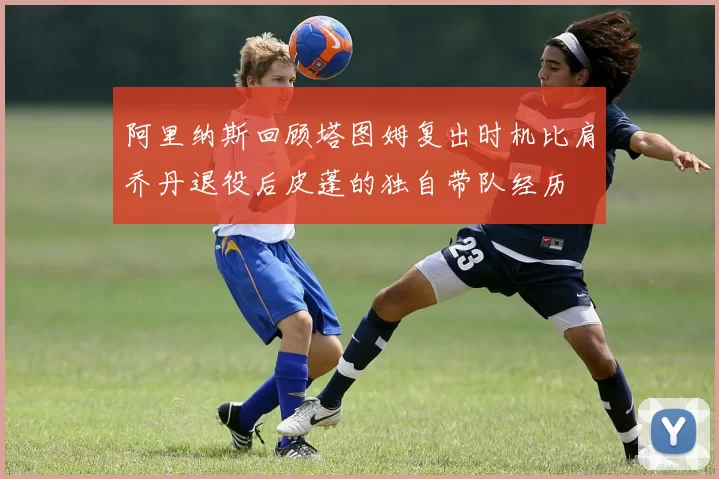 阿里纳斯回顾塔图姆复出时机比肩乔丹退役后皮蓬的独自带队经历