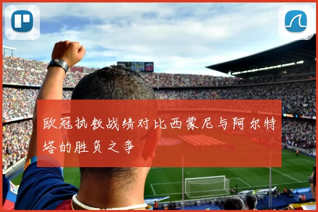 欧冠执教战绩对比西蒙尼与阿尔特塔的胜负之争
