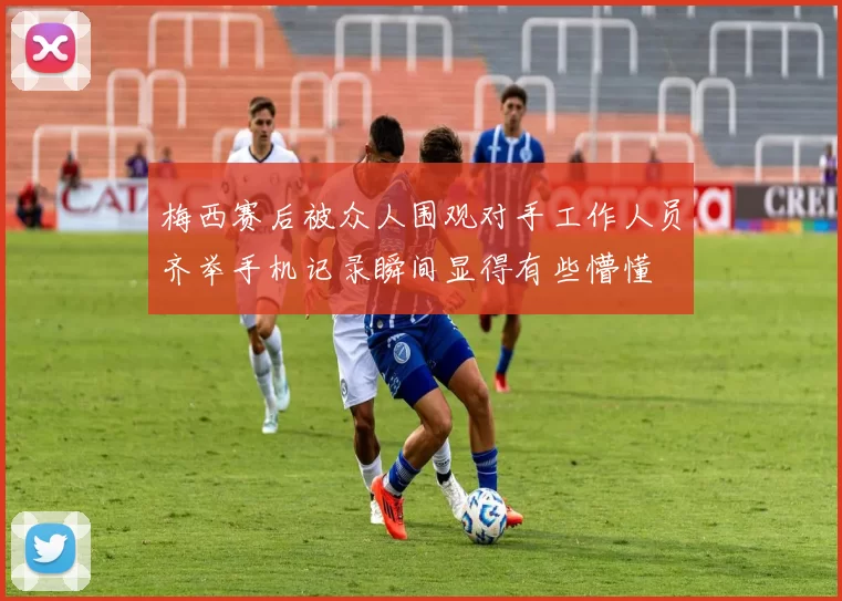 梅西赛后被众人围观对手工作人员齐举手机记录瞬间显得有些懵懂