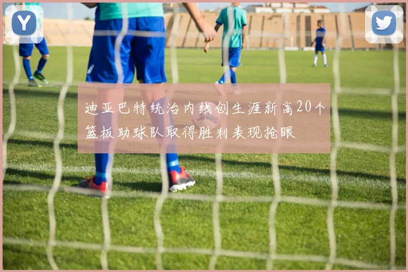 迪亚巴特统治内线创生涯新高20个篮板助球队取得胜利表现抢眼