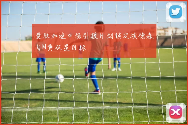 曼联加速中场引援计划锁定埃德森与M费双星目标
