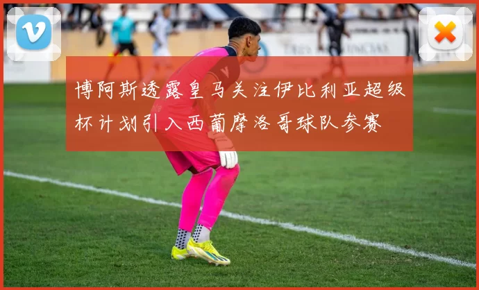 博阿斯透露皇马关注伊比利亚超级杯计划引入西葡摩洛哥球队参赛